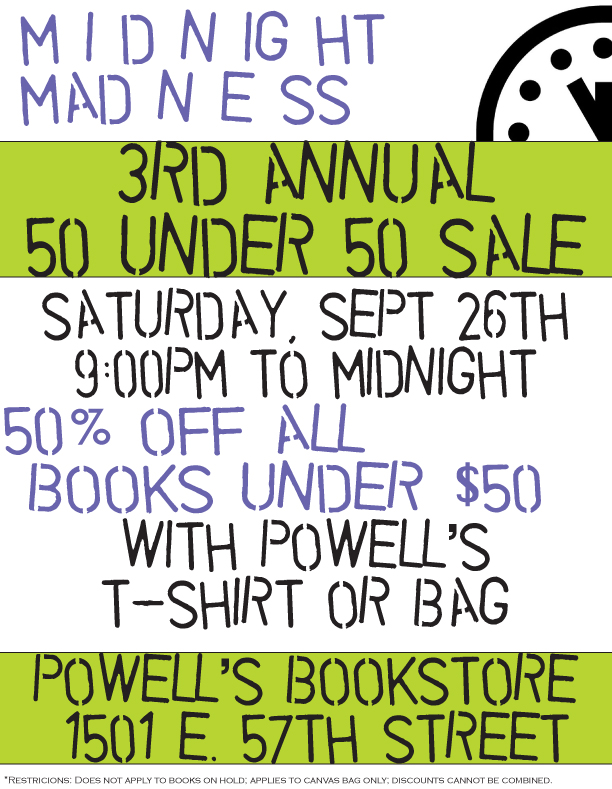 Powell's Bookstores Midnight Madness Sale: 50 under 50. All books under $50 are 50% off Saturday September 26 from 9pm to midnight with your Powell's T-shirt or Tote bag at Powells Bookstores Hyde Park, 1501 E 57th Street, Chicago IL 60637.